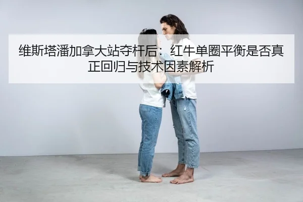 维斯塔潘加拿大站夺杆后：红牛单圈平衡是否真正回归与技术因素解析